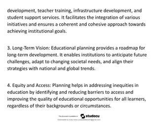 development, teacher training, infrastructure development, and
student support services. It facilitates the integration of various
initiatives and ensures a coherent and cohesive approach towards
achieving institutional goals.
3. Long-Term Vision: Educational planning provides a roadmap for
long-term development. It enables institutions to anticipate future
challenges, adapt to changing societal needs, and align their
strategies with national and global trends.
4. Equity and Access: Planning helps in addressing inequities in
education by identifying and reducing barriers to access and
improving the quality of educational opportunities for all learners,
regardless of their backgrounds or circumstances.
Downloaded by lovely home (undasittiefatmah3@gmail.com)
lOMoARcPSD|51974948
 