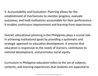 5. Accountability and Evaluation: Planning allows for the
establishment of mechanisms to monitor progress, evaluate
outcomes, and hold institutions accountable for their performance.
It enables continuous improvement and learning from experiences.
Overall, educational planning in the Philippines plays a crucial role
in achieving institutional goals by providing a systematic and
strategic approach to education development. It ensures that
education is responsive to the needs of learners, contributes to
national development, and promotes social equity.
Curriculum in Philippine education refers to the set of subjects,
contents, and learning experiences that students are expected to
Downloaded by lovely home (undasittiefatmah3@gmail.com)
lOMoARcPSD|51974948
 
