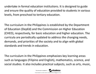 undertake in formal education institutions. It is designed to guide
and ensure the quality of education provided to students in various
levels, from preschool to tertiary education.
The curriculum in the Philippines is established by the Department
of Education (DepEd) and the Commission on Higher Education
(CHED), respectively, for basic education and higher education. The
curricula are periodically updated to address the changing needs,
demands, and priorities of the society and to align with global
standards and trends in education.
The curriculum in the Philippines emphasizes key learning areas
such as languages (Filipino and English), mathematics, science, and
social studies. It also includes practical subjects, such as arts, music,
Downloaded by lovely home (undasittiefatmah3@gmail.com)
lOMoARcPSD|51974948
 