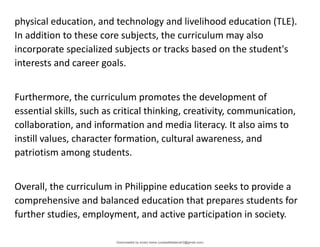 physical education, and technology and livelihood education (TLE).
In addition to these core subjects, the curriculum may also
incorporate specialized subjects or tracks based on the student's
interests and career goals.
Furthermore, the curriculum promotes the development of
essential skills, such as critical thinking, creativity, communication,
collaboration, and information and media literacy. It also aims to
instill values, character formation, cultural awareness, and
patriotism among students.
Overall, the curriculum in Philippine education seeks to provide a
comprehensive and balanced education that prepares students for
further studies, employment, and active participation in society.
Downloaded by lovely home (undasittiefatmah3@gmail.com)
lOMoARcPSD|51974948
 