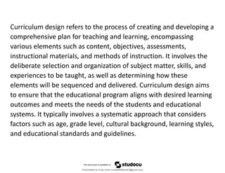 Curriculum design refers to the process of creating and developing a
comprehensive plan for teaching and learning, encompassing
various elements such as content, objectives, assessments,
instructional materials, and methods of instruction. It involves the
deliberate selection and organization of subject matter, skills, and
experiences to be taught, as well as determining how these
elements will be sequenced and delivered. Curriculum design aims
to ensure that the educational program aligns with desired learning
outcomes and meets the needs of the students and educational
systems. It typically involves a systematic approach that considers
factors such as age, grade level, cultural background, learning styles,
and educational standards and guidelines.
Downloaded by lovely home (undasittiefatmah3@gmail.com)
lOMoARcPSD|51974948
 