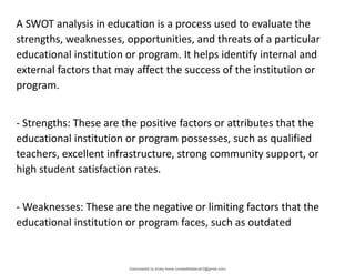 A SWOT analysis in education is a process used to evaluate the
strengths, weaknesses, opportunities, and threats of a particular
educational institution or program. It helps identify internal and
external factors that may affect the success of the institution or
program.
- Strengths: These are the positive factors or attributes that the
educational institution or program possesses, such as qualified
teachers, excellent infrastructure, strong community support, or
high student satisfaction rates.
- Weaknesses: These are the negative or limiting factors that the
educational institution or program faces, such as outdated
Downloaded by lovely home (undasittiefatmah3@gmail.com)
lOMoARcPSD|51974948
 