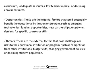 curriculum, inadequate resources, low teacher morale, or declining
enrollment rates.
- Opportunities: These are the external factors that could potentially
benefit the educational institution or program, such as emerging
technologies, funding opportunities, new partnerships, or growing
demand for specific courses or skills.
- Threats: These are the external factors that pose challenges or
risks to the educational institution or program, such as competition
from other institutions, budget cuts, changing government policies,
or declining student population.
Downloaded by lovely home (undasittiefatmah3@gmail.com)
lOMoARcPSD|51974948
 