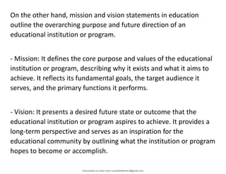 On the other hand, mission and vision statements in education
outline the overarching purpose and future direction of an
educational institution or program.
- Mission: It defines the core purpose and values of the educational
institution or program, describing why it exists and what it aims to
achieve. It reflects its fundamental goals, the target audience it
serves, and the primary functions it performs.
- Vision: It presents a desired future state or outcome that the
educational institution or program aspires to achieve. It provides a
long-term perspective and serves as an inspiration for the
educational community by outlining what the institution or program
hopes to become or accomplish.
Downloaded by lovely home (undasittiefatmah3@gmail.com)
lOMoARcPSD|51974948
 