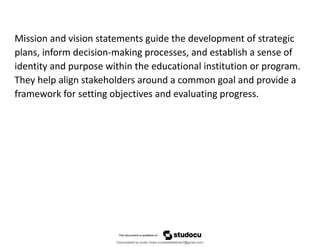 Mission and vision statements guide the development of strategic
plans, inform decision-making processes, and establish a sense of
identity and purpose within the educational institution or program.
They help align stakeholders around a common goal and provide a
framework for setting objectives and evaluating progress.
Downloaded by lovely home (undasittiefatmah3@gmail.com)
lOMoARcPSD|51974948
 