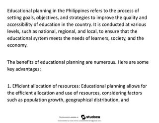Educational planning in the Philippines refers to the process of
setting goals, objectives, and strategies to improve the quality and
accessibility of education in the country. It is conducted at various
levels, such as national, regional, and local, to ensure that the
educational system meets the needs of learners, society, and the
economy.
The benefits of educational planning are numerous. Here are some
key advantages:
1. Efficient allocation of resources: Educational planning allows for
the efficient allocation and use of resources, considering factors
such as population growth, geographical distribution, and
Downloaded by lovely home (undasittiefatmah3@gmail.com)
lOMoARcPSD|51974948
 