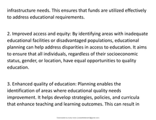 infrastructure needs. This ensures that funds are utilized effectively
to address educational requirements.
2. Improved access and equity: By identifying areas with inadequate
educational facilities or disadvantaged populations, educational
planning can help address disparities in access to education. It aims
to ensure that all individuals, regardless of their socioeconomic
status, gender, or location, have equal opportunities to quality
education.
3. Enhanced quality of education: Planning enables the
identification of areas where educational quality needs
improvement. It helps develop strategies, policies, and curricula
that enhance teaching and learning outcomes. This can result in
Downloaded by lovely home (undasittiefatmah3@gmail.com)
lOMoARcPSD|51974948
 
