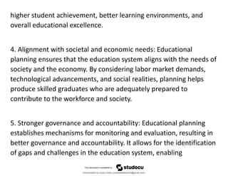 higher student achievement, better learning environments, and
overall educational excellence.
4. Alignment with societal and economic needs: Educational
planning ensures that the education system aligns with the needs of
society and the economy. By considering labor market demands,
technological advancements, and social realities, planning helps
produce skilled graduates who are adequately prepared to
contribute to the workforce and society.
5. Stronger governance and accountability: Educational planning
establishes mechanisms for monitoring and evaluation, resulting in
better governance and accountability. It allows for the identification
of gaps and challenges in the education system, enabling
Downloaded by lovely home (undasittiefatmah3@gmail.com)
lOMoARcPSD|51974948
 
