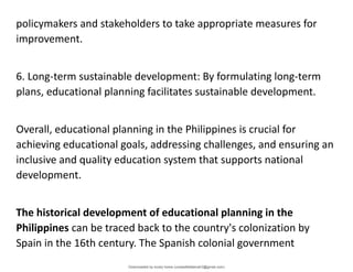 policymakers and stakeholders to take appropriate measures for
improvement.
6. Long-term sustainable development: By formulating long-term
plans, educational planning facilitates sustainable development.
Overall, educational planning in the Philippines is crucial for
achieving educational goals, addressing challenges, and ensuring an
inclusive and quality education system that supports national
development.
The historical development of educational planning in the
Philippines can be traced back to the country's colonization by
Spain in the 16th century. The Spanish colonial government
Downloaded by lovely home (undasittiefatmah3@gmail.com)
lOMoARcPSD|51974948
 