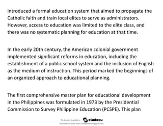 introduced a formal education system that aimed to propagate the
Catholic faith and train local elites to serve as administrators.
However, access to education was limited to the elite class, and
there was no systematic planning for education at that time.
In the early 20th century, the American colonial government
implemented significant reforms in education, including the
establishment of a public school system and the inclusion of English
as the medium of instruction. This period marked the beginnings of
an organized approach to educational planning.
The first comprehensive master plan for educational development
in the Philippines was formulated in 1973 by the Presidential
Commission to Survey Philippine Education (PCSPE). This plan
Downloaded by lovely home (undasittiefatmah3@gmail.com)
lOMoARcPSD|51974948
 