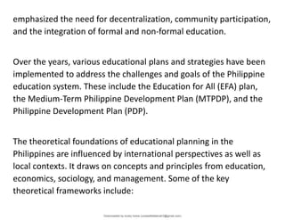 emphasized the need for decentralization, community participation,
and the integration of formal and non-formal education.
Over the years, various educational plans and strategies have been
implemented to address the challenges and goals of the Philippine
education system. These include the Education for All (EFA) plan,
the Medium-Term Philippine Development Plan (MTPDP), and the
Philippine Development Plan (PDP).
The theoretical foundations of educational planning in the
Philippines are influenced by international perspectives as well as
local contexts. It draws on concepts and principles from education,
economics, sociology, and management. Some of the key
theoretical frameworks include:
Downloaded by lovely home (undasittiefatmah3@gmail.com)
lOMoARcPSD|51974948
 