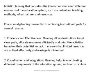 holistic planning that considers the interactions between different
elements of the education system, such as curriculum, teaching
methods, infrastructure, and resources.
Educational planning is essential in achieving institutional goals for
several reasons:
1. Efficiency and Effectiveness: Planning allows institutions to set
clear goals, allocate resources efficiently, and prioritize activities
based on their potential impact. It ensures that limited resources
are utilized effectively and wastage is minimized.
2. Coordination and Integration: Planning helps in coordinating
different components of the education system, such as curriculum
Downloaded by lovely home (undasittiefatmah3@gmail.com)
lOMoARcPSD|51974948
 