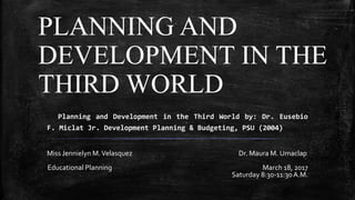 Planning and Development in the Third World by: Dr. Eusebio
F. Miclat Jr. Development Planning & Budgeting, PSU (2004)
Miss Jennielyn M.Velasquez Dr. Maura M. Umaclap
Educational Planning March 18, 2017
Saturday 8:30-11:30A.M.
PLANNING AND
DEVELOPMENT IN THE
THIRD WORLD
 