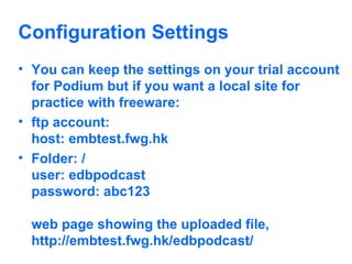 Configuration Settings You can keep the settings on your trial account for Podium but if you want a local site for practice with freeware: ftp account:  host: embtest.fwg.hk  Folder: / user: edbpodcast  password: abc123  web page showing the uploaded file,  http://embtest.fwg.hk/edbpodcast/  