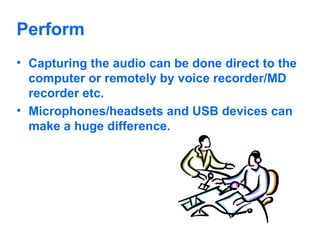 Perform Capturing the audio can be done direct to the computer or remotely by voice recorder/MD recorder etc. Microphones/headsets and USB devices can make a huge difference. 