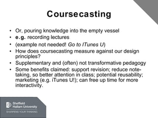 Coursecasting Or, pouring knowledge into the empty vessel e.g.  recording lectures (example not needed!  Go to ITunes U ) How does coursecasting measure against our design principles? Supplementary and (often) not transformative pedagogy Some benefits claimed: support revision; reduce note-taking, so better attention in class; potential reusability; marketing (e.g. iTunes U!); can free up time for more interactivity. 