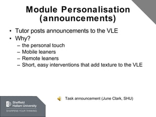Module Personalisation (announcements) Tutor posts announcements to the VLE Why? the personal touch Mobile leaners Remote leaners Short, easy interventions that add texture to the VLE Task announcement (June Clark, SHU) 