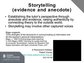 Storytelling (evidence and anecdote) Establishing the tutor’s perspective through anecdote and evidence, raising authenticity by connecting theory to the outside world. Storytelling may involve other captured voices Biggs suggests, "[The strengths of the lecture] lie in communicating a) information and (b) the teacher's personal interpretations.” Biggs, J. 1999 'Enriching large-class teaching' in John Biggs (1999) Teaching for quality learning at university. Buckingham: Society for Research into Higher Education and Open University Press,  p.97 A Permanent Holiday' Patent Voices http://www.patientvoices.org.uk/ (cc) nc-nd 