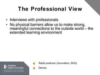 The Professional View Interviews with professionals No physical barriers allow us to make strong, meaningful connections to the outside world – the extended learning environment Radio producer (Journalism, SHU) Demos 