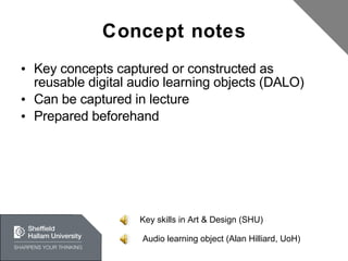 Concept notes Key concepts captured or constructed as reusable digital audio learning objects (DALO) Can be captured in lecture Prepared beforehand Key skills in Art & Design (SHU) Audio learning object (Alan Hilliard, UoH) 