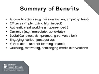 Summary of Benefits Access to voices (e.g. personalisation, empathy, trust) Efficacy (simple, quick, high impact) Authentic (real worldness, open-ended ) Currency (e.g. immediate, up-to-date) Social Constructivist (promoting conversation) Engaging, varied, perspectives Varied diet – another learning channel Orienting, motivating, challenging media interventions 