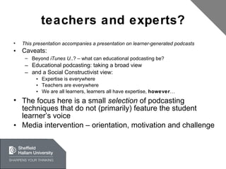 teachers and experts? This presentation accompanies a presentation on learner-generated podcasts Caveats: Beyond  iTunes U ..? – what can educational podcasting be?  Educational podcasting: taking a broad view and a Social Constructivist view: Expertise is everywhere Teachers are everywhere We are all learners, learners all have expertise,  however … The focus here is a small  selection  of podcasting techniques that do not (primarily) feature the student learner’s voice Media intervention – orientation, motivation and challenge 