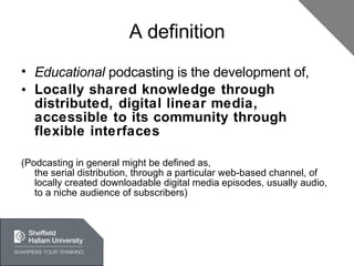 A definition Educational  podcasting is the development of, Locally shared knowledge through distributed, digital linear media, accessible to its community through flexible interfaces (Podcasting in general might be defined as, the serial distribution, through a particular web-based channel, of locally created downloadable digital media episodes, usually audio, to a niche audience of subscribers) 