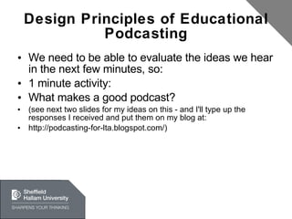 Design Principles of Educational Podcasting We need to be able to evaluate the ideas we hear in the next few minutes, so: 1 minute activity: What makes a good podcast? (see next two slides for my ideas on this - and I'll type up the responses I received and put them on my blog at:  http://podcasting-for-lta.blogspot.com/) 