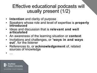 Effective educational podcasts will usually present (1/2) Intention  and clarity of purpose Speakers whose role and level of expertise is  properly introduced Ideas and discussion that is  relevant and well articulated An awareness of the learning situation or  context Invitations and challenges, or  'ways in and ways out' , for the listener References to, or  acknowledgement  of, related sources of knowledge …  