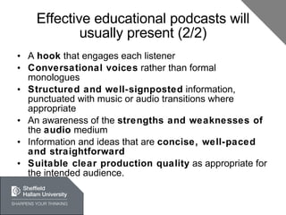 Effective educational podcasts will usually present (2/2) A  hook  that engages each listener Conversational voices  rather than formal monologues Structured and well-signposted  information, punctuated with music or audio transitions where appropriate An awareness of the  strengths and weaknesses of  the  audio  medium Information and ideas that are  concise, well-paced and straightforward Suitable clear production quality  as appropriate for the intended audience. 