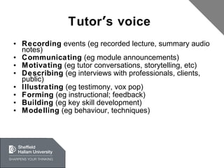 Tutor ’ s voice  Recording  events (eg recorded lecture, summary audio notes) Communicating  (eg module announcements) Motivating  (eg tutor conversations, storytelling, etc) Describing  (eg interviews with professionals, clients, public) Illustrating  (eg testimony, vox pop)  Forming  (eg instructional; feedback) Building  (eg key skill development) Modelling  (eg behaviour, techniques)  