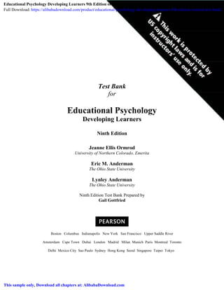 Test Bank
for
Educational Psychology
Developing Learners
Ninth Edition
Jeanne Ellis Ormrod
University of Northern Colorado, Emerita
Eric M. Anderman
The Ohio State University
Lynley Anderman
The Ohio State University
Ninth Edition Test Bank Prepared by
Gail Gottfried
Boston Columbus Indianapolis New York San Francisco Upper Saddle River
Amsterdam Cape Town Dubai London Madrid Milan Munich Paris Montreal Toronto
Delhi Mexico City Sao Paulo Sydney Hong Kong Seoul Singapore Taipei Tokyo
Educational Psychology Developing Learners 9th Edition ormrod Test Bank
Full Download: https://alibabadownload.com/product/educational-psychology-developing-learners-9th-edition-ormrod-test-bank/
This sample only, Download all chapters at: AlibabaDownload.com
 
