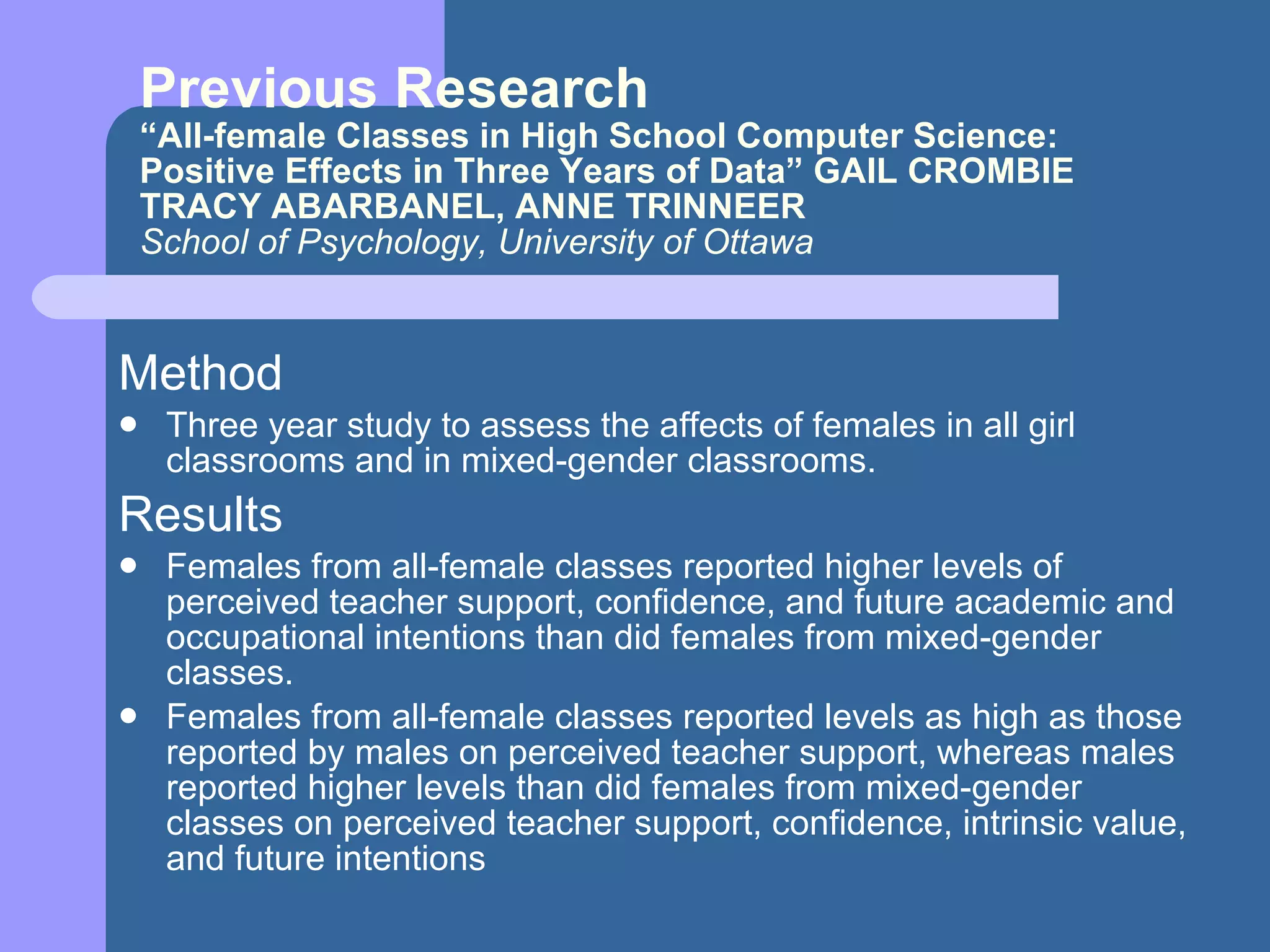 Previous Research “All-female Classes in High School Computer Science: Positive Effects in Three Years of Data” GAIL CROMBIE TRACY ABARBANEL, ANNE TRINNEER School of Psychology, University of Ottawa Method Three year study to assess the affects of females in all girl classrooms and in mixed-gender classrooms. Results Females from all-female classes reported higher levels of perceived teacher support, confidence, and future academic and occupational intentions than did females from mixed-gender classes. Females from all-female classes reported levels as high as those reported by males on perceived teacher support, whereas males reported higher levels than did females from mixed-gender classes on perceived teacher support, confidence, intrinsic value, and future intentions  