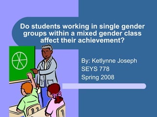 Do students working in single gender groups within a mixed gender class affect their achievement? By: Ketlynne Joseph SEYS 778 Spring 2008 