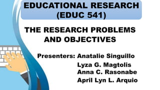 EDUCATIONAL RESEARCH
(EDUC 541)
THE RESEARCH PROBLEMS
AND OBJECTIVES
Presenters: Anatalie Singuillo
Lyza G. Magtolis
Anna C. Rasonabe
April Lyn L. Arquio
EDUCATIONAL RESEARCH
(EDUC 541)
 