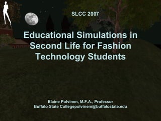 Educational Simulations in Second Life for Fashion Technology Students Elaine Polvinen, M.F.A., Professor Buffalo State College [email_address] SLCC 2007 