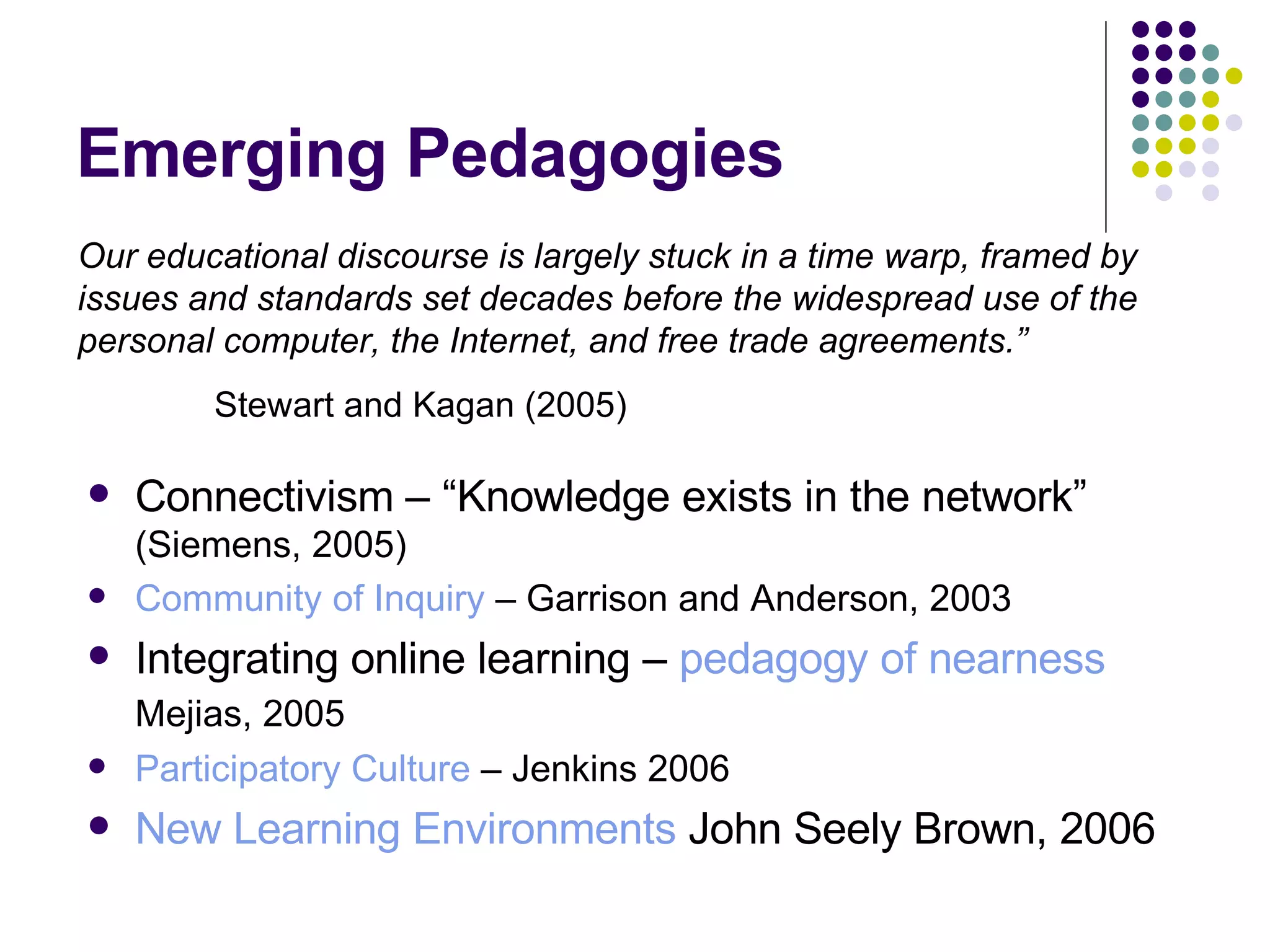 Emerging Pedagogies Connectivism – “Knowledge exists in the network”  (Siemens, 2005) Community of Inquiry  – Garrison and Anderson, 2003 Integrating online learning –  pedagogy of nearness  Mejias, 2005   Participatory Culture  – Jenkins 2006 New Learning Environments  John Seely Brown, 2006 Our educational discourse is largely stuck in a time warp, framed by issues and standards set decades before the widespread use of the personal computer, the Internet, and free trade agreements.”   Stewart and Kagan (2005)  