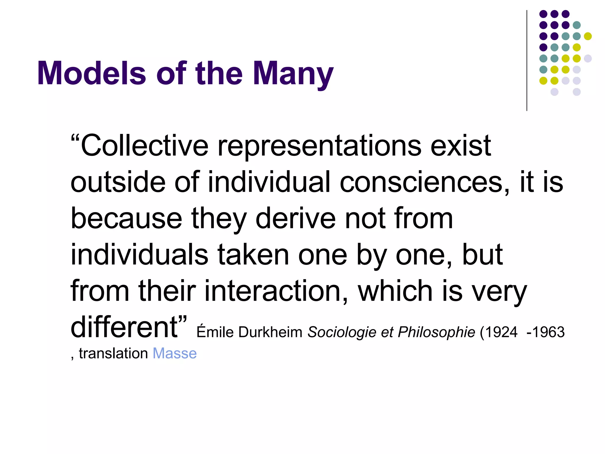 Models of the Many  “ Collective representations exist outside of individual consciences, it is because they derive not from individuals taken one by one, but from their interaction, which is very different”   Émile Durkheim  Sociologie et Philosophie  (1924  -1963, translation  Masse   