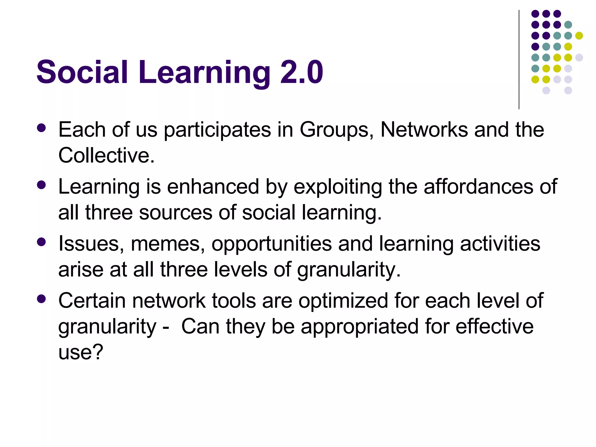 Social Learning 2.0 Each of us participates in Groups, Networks and the Collective. Learning is enhanced by exploiting the affordances of all three sources of social learning. Issues, memes, opportunities and learning activities arise at all three levels of granularity. Certain network tools are optimized for each level of granularity -  Can they be appropriated for effective use? 