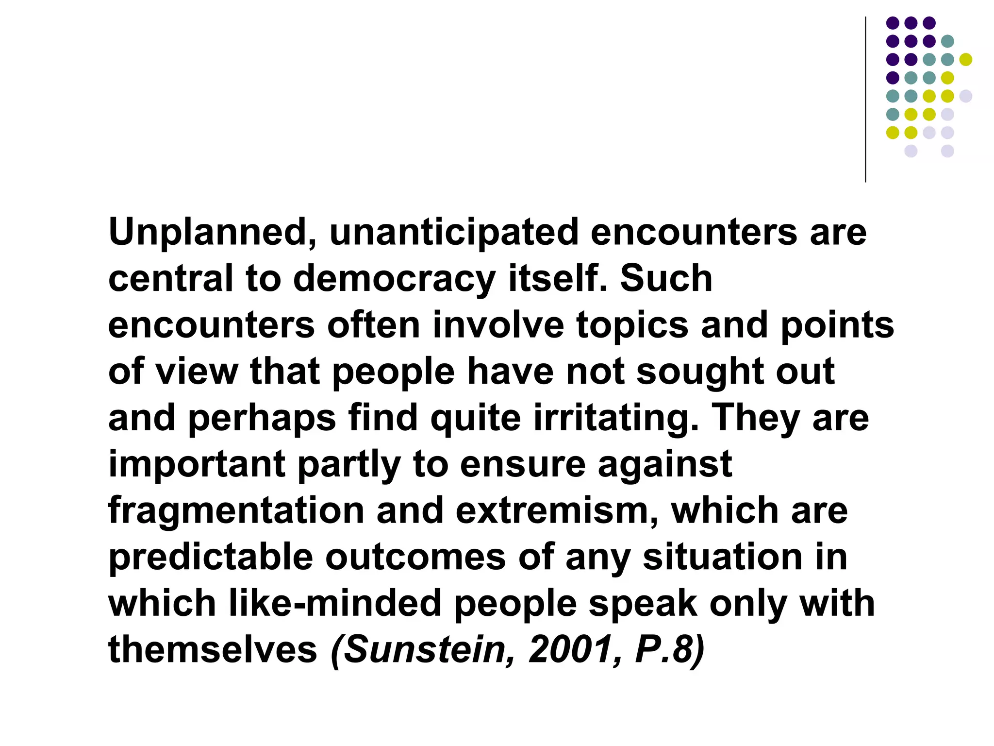 Unplanned, unanticipated encounters are central to democracy itself. Such encounters often involve topics and points of view that people have not sought out and perhaps find quite irritating. They are important partly to ensure against fragmentation and extremism, which are predictable outcomes of any situation in which like-minded people speak only with themselves  (Sunstein, 2001, P.8)   