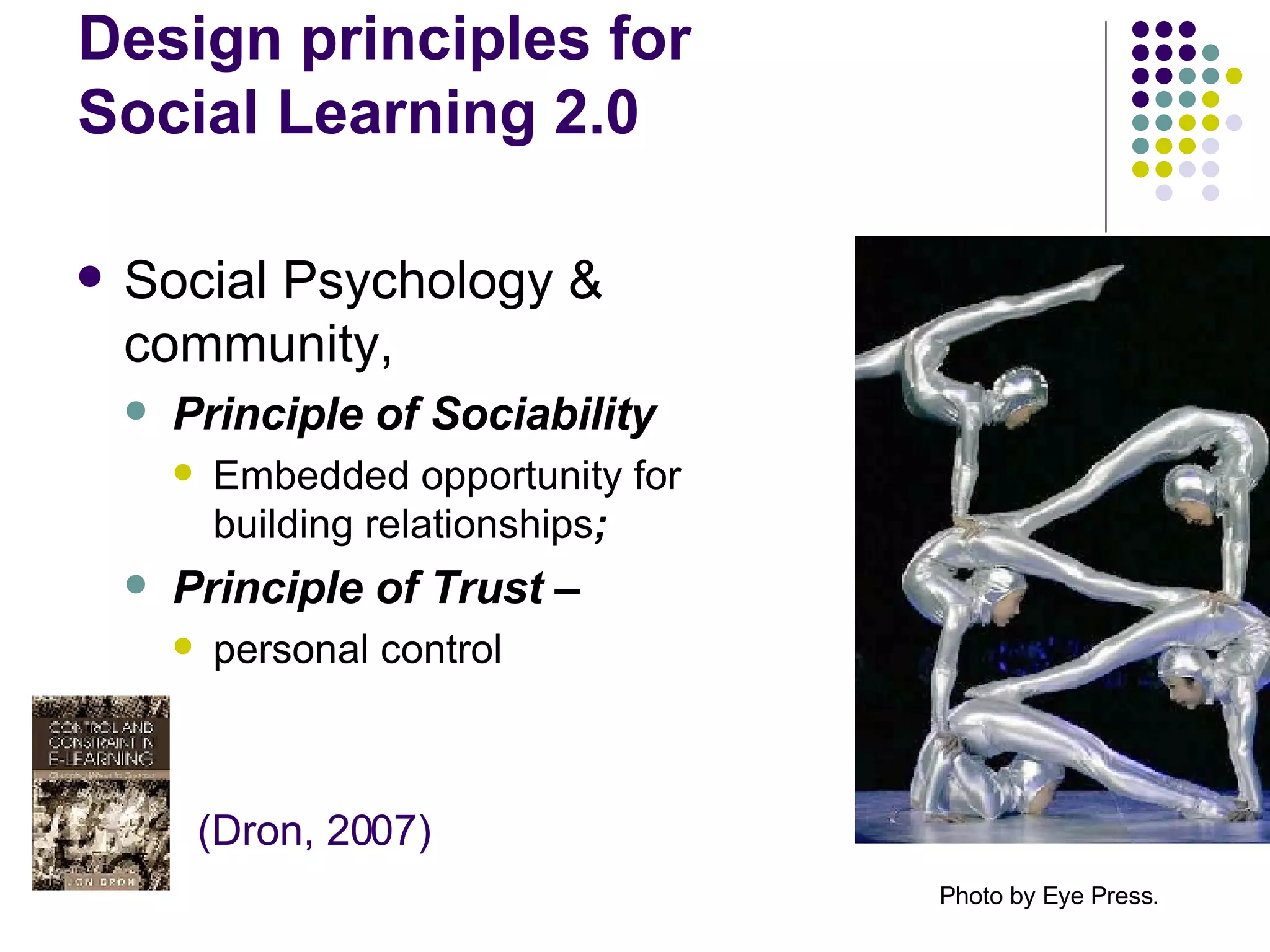 Design principles for  Social Learning 2.0 Social Psychology & community,  Principle of Sociability Embedded opportunity for building relationships ;  Principle of Trust –  personal control Photo by Eye Press.   (Dron, 2007) 