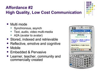 Affordance #2 High Quality, Low Cost Communication Multi mode Synchronous, asynch Text, audio, video multi-media A2A (avatar to avatar) Stored, indexed and retrievable Reflective, emotive and cognitive Mobile Embedded & Pervasive Learner, teacher, community and commercially created 