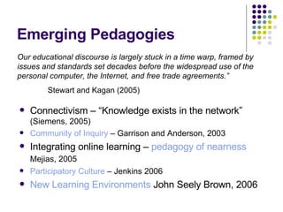 Emerging Pedagogies Connectivism – “Knowledge exists in the network”  (Siemens, 2005) Community of Inquiry  – Garrison and Anderson, 2003 Integrating online learning –  pedagogy of nearness  Mejias, 2005   Participatory Culture  – Jenkins 2006 New Learning Environments  John Seely Brown, 2006 Our educational discourse is largely stuck in a time warp, framed by issues and standards set decades before the widespread use of the personal computer, the Internet, and free trade agreements.”   Stewart and Kagan (2005)  