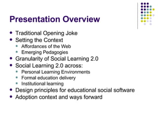 Presentation Overview Traditional Opening Joke Setting the Context Affordances of the Web Emerging Pedagogies Granularity of Social Learning 2.0 Social Learning 2.0 across: Personal Learning Environments Formal education delivery Institutional learning Design principles for educational social software Adoption context and ways forward 
