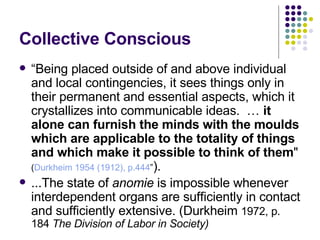 Collective Conscious “ Being placed outside of and above individual and local contingencies, it sees things only in their permanent and essential aspects, which it crystallizes into communicable ideas.  …  it alone can furnish the minds with the moulds which are applicable to the totality of things and which make it possible to think of them "  ( Durkheim 1954 (1912), p.444 ” ).   ...The state of  anomie  is impossible whenever interdependent organs are sufficiently in contact and sufficiently extensive. (Durkheim  1972, p. 184  The Division of Labor in Society)   