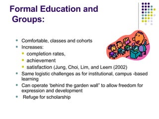 Formal Education and   Groups: Comfortable, classes and cohorts Increases: completion rates,  achievement satisfaction  ( Jung, Choi, Lim, and Leem (2002) Same logistic challenges as for institutional, campus -based learning Can operate ‘behind the garden wall” to allow freedom for expression and development Refuge for scholarship 