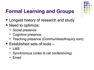 Formal Learning and Groups Longest history of research and study Need to optimize: Social presence Cognitive presence Teaching presence (Communitiesofinquiry.com) Established sets of tools –  LMS  Synchronous (video & net conferencing) Email 