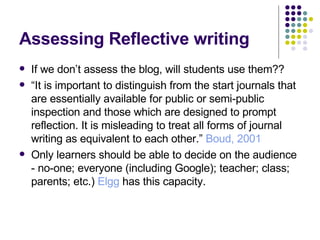 Assessing Reflective writing If we don’t assess the blog, will students use them?? “ It is important to distinguish from the start journals that are essentially available for public or semi-public inspection and those which are designed to prompt reflection. It is misleading to treat all forms of journal writing as equivalent to each other.”  Boud , 2001 Only learners should be able to decide on the audience - no-one; everyone (including Google); teacher; class; parents; etc.)  Elgg  has this capacity. 