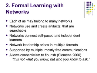 2. Formal Learning with Networks Each of us may belong to many networks Networks use and create artifacts, that are searchable Networks connect self-paced and independent learners Network leadership arises in multiple formats Supported by multiple, mostly free communications  Allows connectivism to flourish (Siemens 2006)  “It is not what you know, but who you know to ask.” 