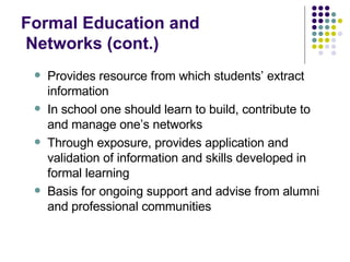 Formal Education and   Networks (cont.) Provides resource from which students’ extract information In school one should learn to build, contribute to and manage one’s networks Through exposure, provides application and validation of information and skills developed in formal learning Basis for ongoing support and advise from alumni and professional communities 